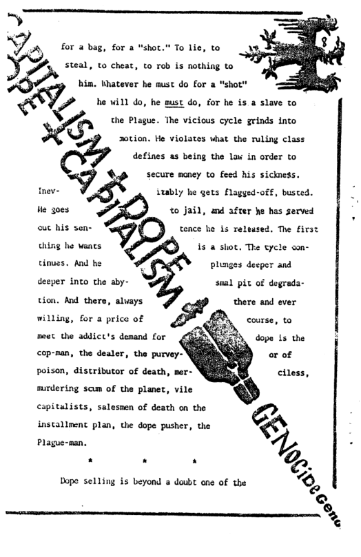 ..‘ for a bag, for a "shot." To lie, to A\ him. Whatever he must do for a “shot" fl, he will do, he must do, for he is a slave to the Plague. The vicious cycle grinds into 2otion. He violates what the ruling class defines as being the law in order to < secure money to feed his sickness. Inev- K izably he gets flagged-off, busted. He g0es to Jail, &nd after he has served ouc his sen- .7 tence e is released. The first thing he wants is a shot, The tycle son- cinues. And he plunges deeper and desper into the aby- tion. And there, aluays there and ever willing, for a price of course, to meet the addict’s demand for dope 1s the snal pic of degrada- coprman, the destr, tho purver poison, distributor of death, mer- surdering scum of the planet, vile capitalists, salesmen of death on the a installment plan, the dope pusher, the & S 1. .. g, Dope selling is beyond & doubt one of the Ko
